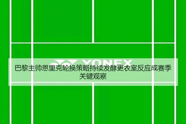 巴黎主帅恩里克轮换策略持续发酵更衣室反应成赛季关键观察