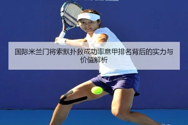 国际米兰门将索默扑救成功率意甲排名背后的实力与价值解析