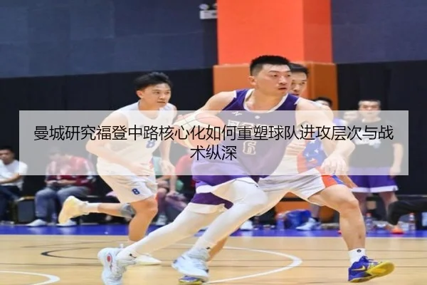 曼城研究福登中路核心化如何重塑球队进攻层次与战术纵深