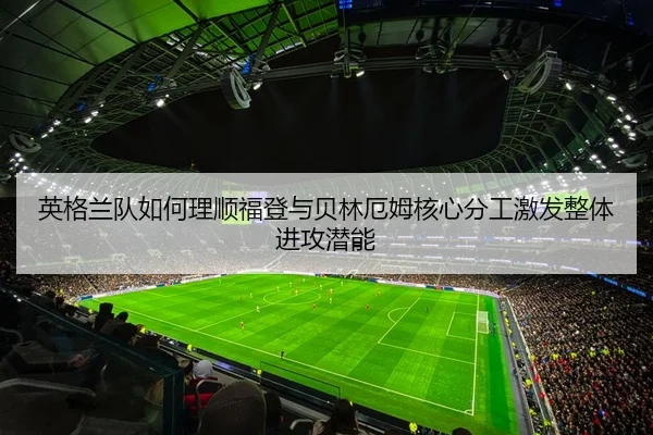 英格兰队如何理顺福登与贝林厄姆核心分工激发整体进攻潜能