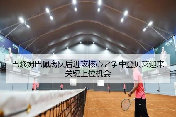 巴黎姆巴佩离队后进攻核心之争中登贝莱迎来关键上位机会