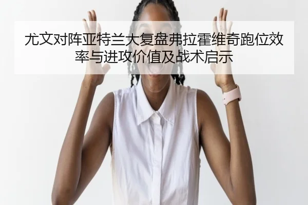 尤文对阵亚特兰大复盘弗拉霍维奇跑位效率与进攻价值及战术启示