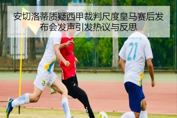安切洛蒂质疑西甲裁判尺度皇马赛后发布会发声引发热议与反思 | kaiyun